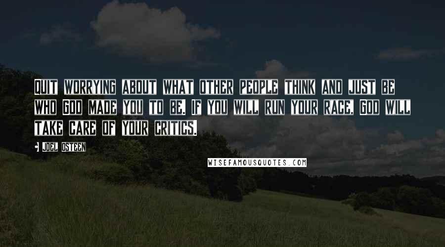 Joel Osteen Quotes: Quit worrying about what other people think and just be who God made you to be. If you will run your race, God will take care of your critics.