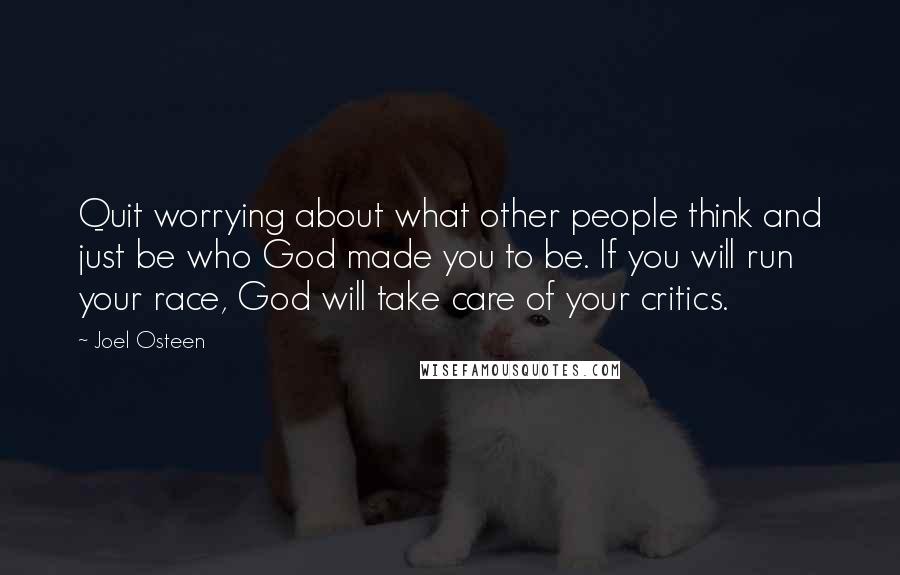 Joel Osteen Quotes: Quit worrying about what other people think and just be who God made you to be. If you will run your race, God will take care of your critics.