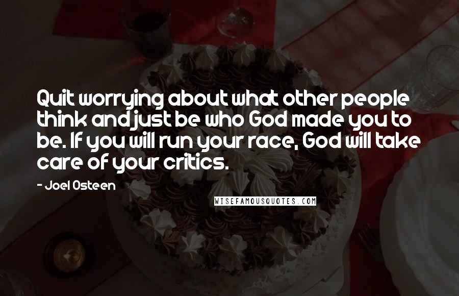 Joel Osteen Quotes: Quit worrying about what other people think and just be who God made you to be. If you will run your race, God will take care of your critics.