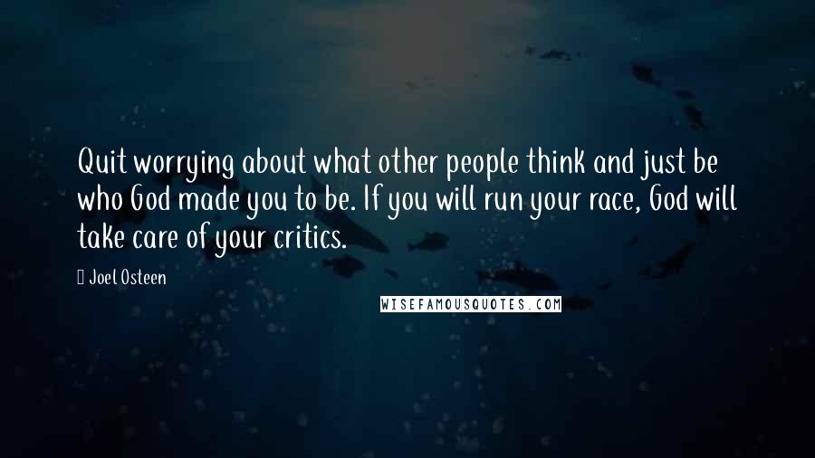 Joel Osteen Quotes: Quit worrying about what other people think and just be who God made you to be. If you will run your race, God will take care of your critics.