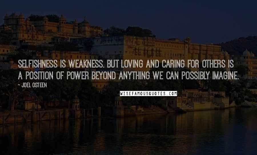 Joel Osteen Quotes: Selfishness is weakness. But loving and caring for others is a position of power beyond anything we can possibly imagine.