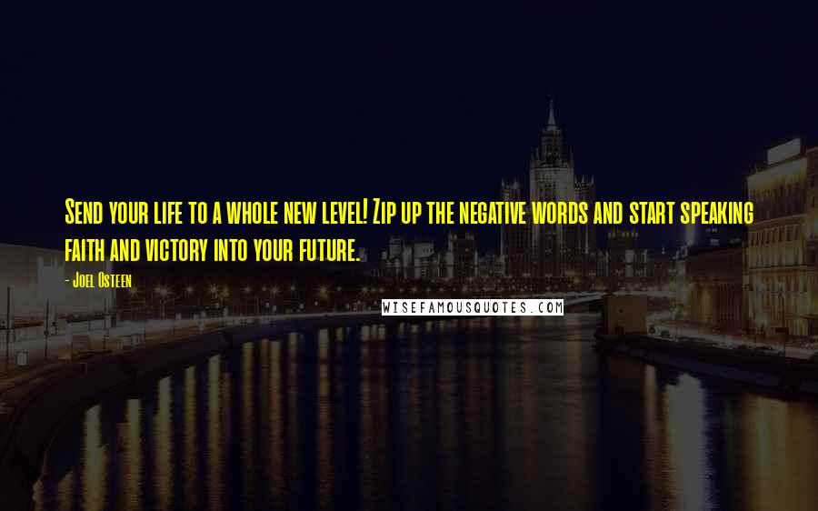 Joel Osteen Quotes: Send your life to a whole new level! Zip up the negative words and start speaking faith and victory into your future.