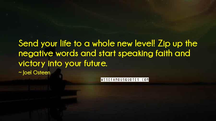 Joel Osteen Quotes: Send your life to a whole new level! Zip up the negative words and start speaking faith and victory into your future.