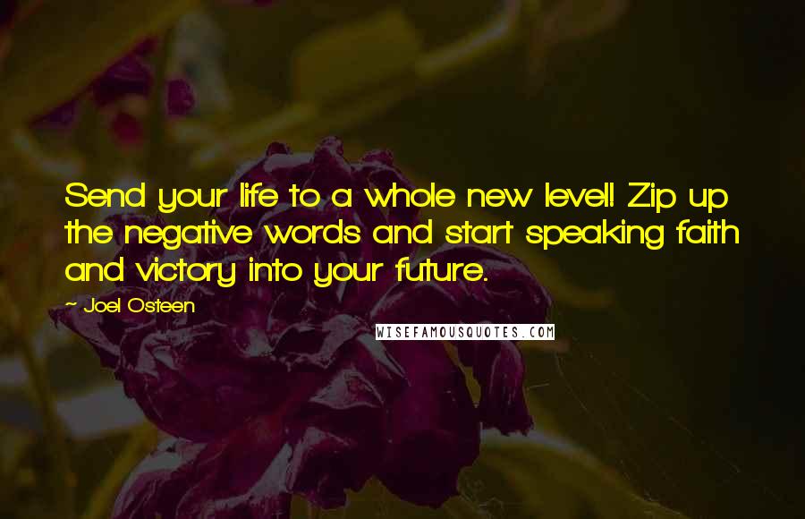 Joel Osteen Quotes: Send your life to a whole new level! Zip up the negative words and start speaking faith and victory into your future.