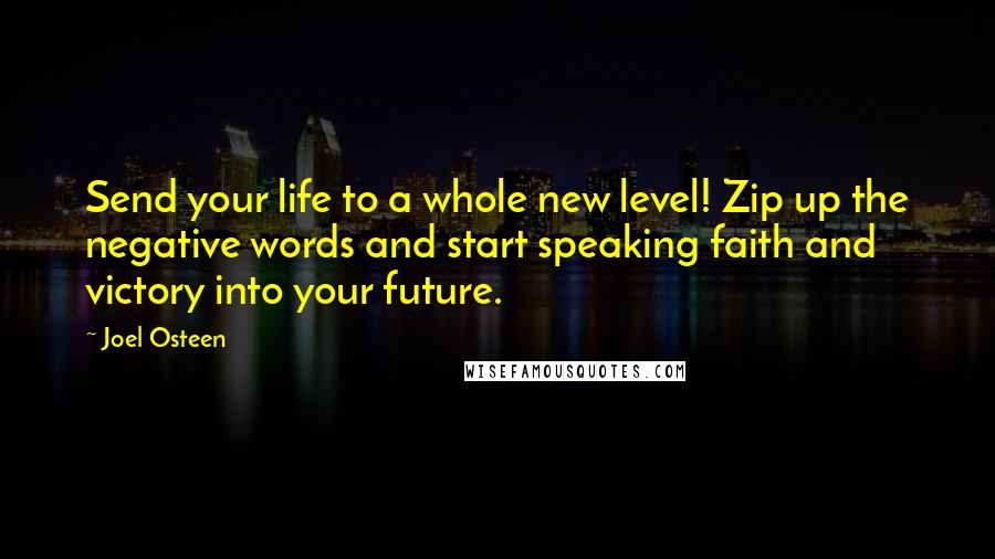 Joel Osteen Quotes: Send your life to a whole new level! Zip up the negative words and start speaking faith and victory into your future.