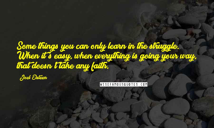 Joel Osteen Quotes: Some things you can only learn in the struggle. When it's easy, when everything is going your way, that doesn't take any faith.