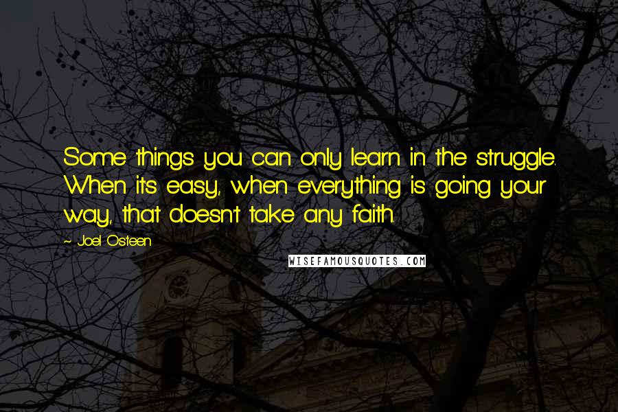 Joel Osteen Quotes: Some things you can only learn in the struggle. When it's easy, when everything is going your way, that doesn't take any faith.