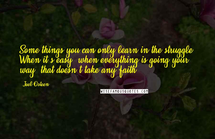 Joel Osteen Quotes: Some things you can only learn in the struggle. When it's easy, when everything is going your way, that doesn't take any faith.