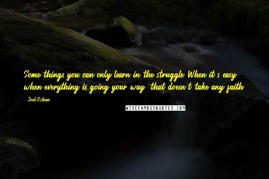 Joel Osteen Quotes: Some things you can only learn in the struggle. When it's easy, when everything is going your way, that doesn't take any faith.