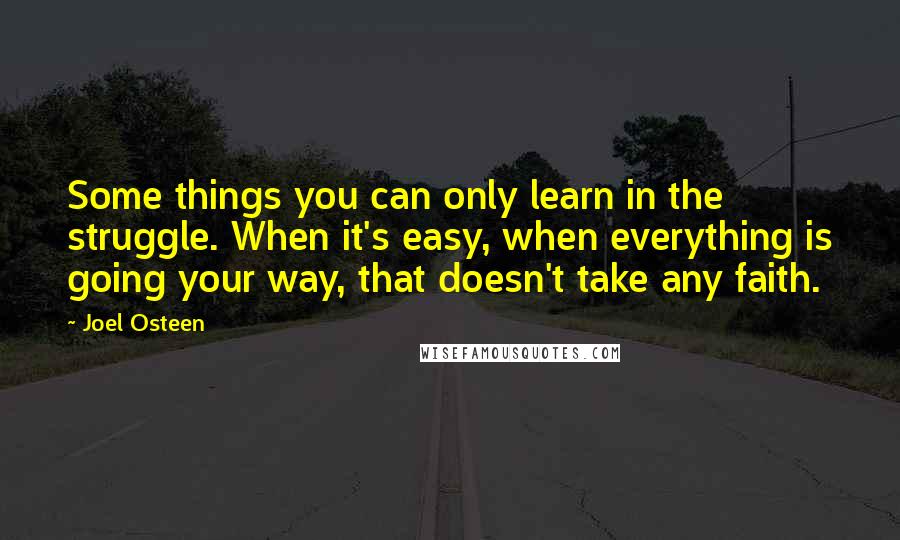 Joel Osteen Quotes: Some things you can only learn in the struggle. When it's easy, when everything is going your way, that doesn't take any faith.
