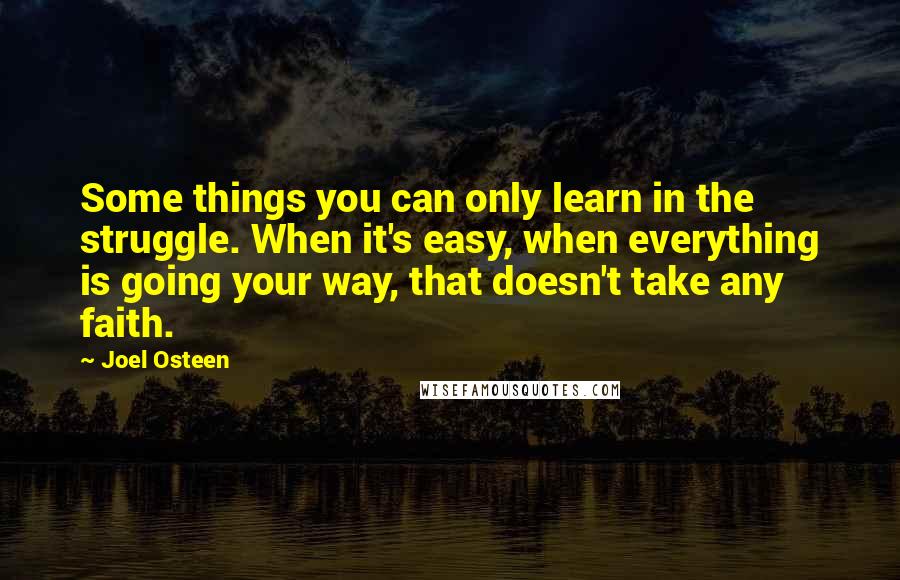 Joel Osteen Quotes: Some things you can only learn in the struggle. When it's easy, when everything is going your way, that doesn't take any faith.