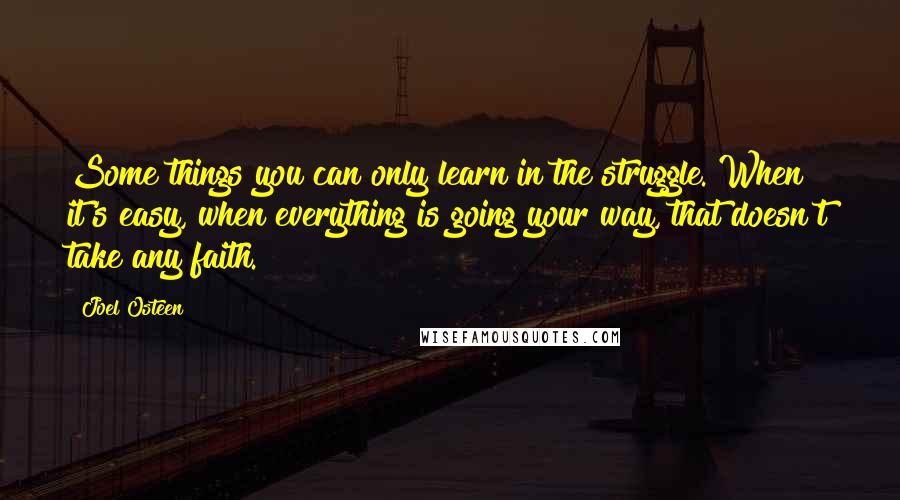 Joel Osteen Quotes: Some things you can only learn in the struggle. When it's easy, when everything is going your way, that doesn't take any faith.
