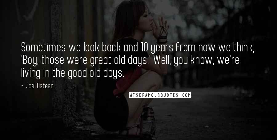 Joel Osteen Quotes: Sometimes we look back and 10 years from now we think, 'Boy, those were great old days.' Well, you know, we're living in the good old days.