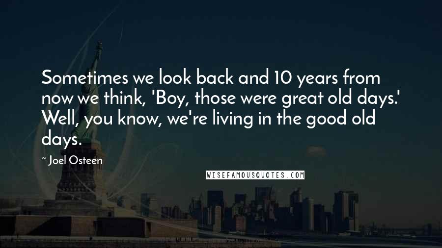 Joel Osteen Quotes: Sometimes we look back and 10 years from now we think, 'Boy, those were great old days.' Well, you know, we're living in the good old days.