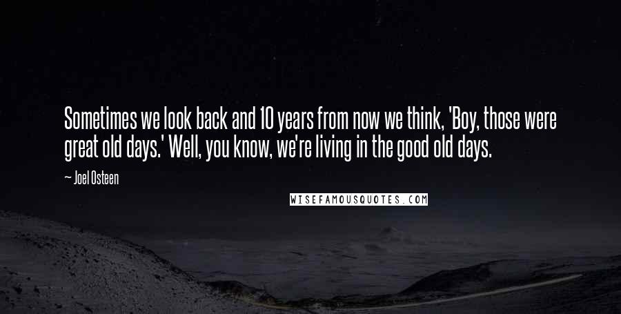 Joel Osteen Quotes: Sometimes we look back and 10 years from now we think, 'Boy, those were great old days.' Well, you know, we're living in the good old days.