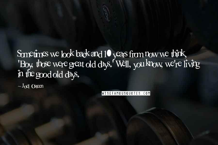 Joel Osteen Quotes: Sometimes we look back and 10 years from now we think, 'Boy, those were great old days.' Well, you know, we're living in the good old days.