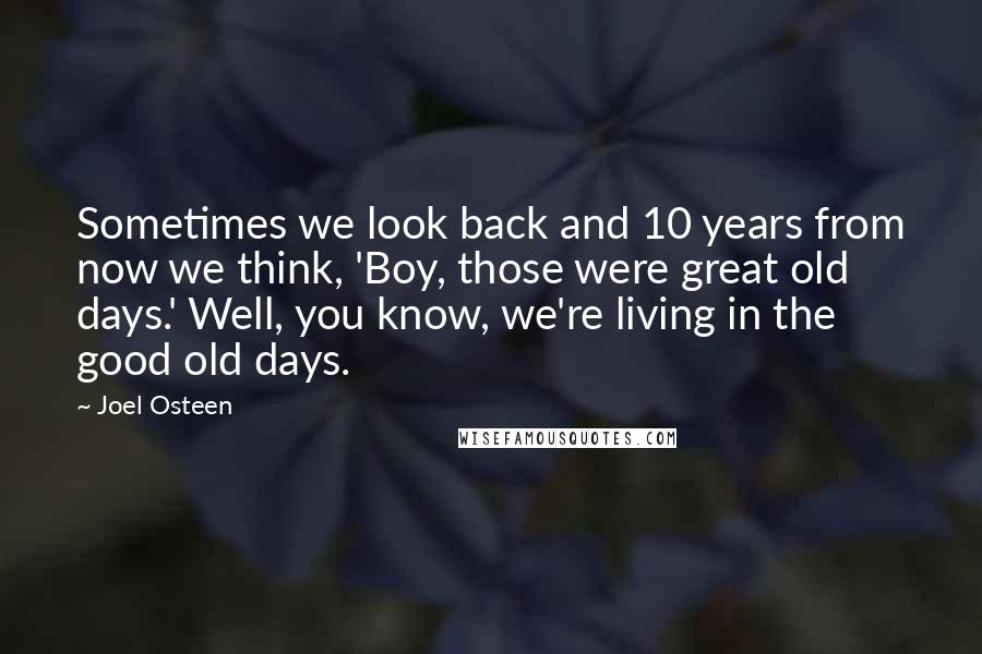 Joel Osteen Quotes: Sometimes we look back and 10 years from now we think, 'Boy, those were great old days.' Well, you know, we're living in the good old days.