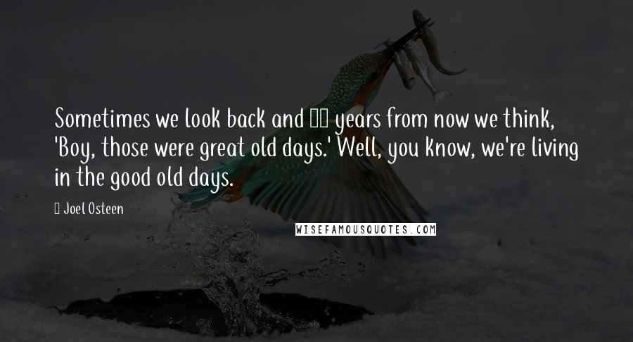 Joel Osteen Quotes: Sometimes we look back and 10 years from now we think, 'Boy, those were great old days.' Well, you know, we're living in the good old days.