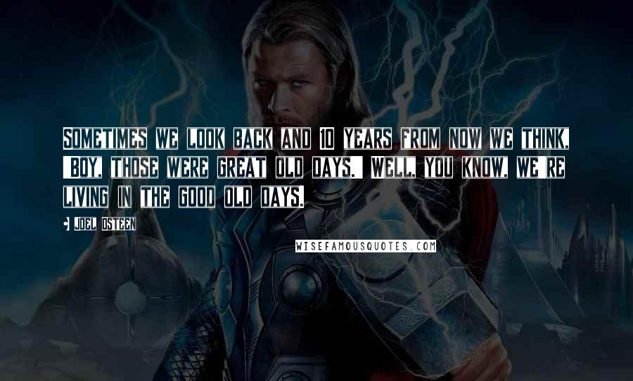 Joel Osteen Quotes: Sometimes we look back and 10 years from now we think, 'Boy, those were great old days.' Well, you know, we're living in the good old days.