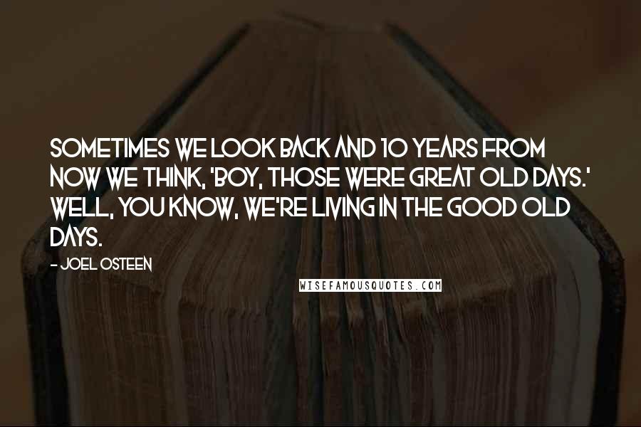 Joel Osteen Quotes: Sometimes we look back and 10 years from now we think, 'Boy, those were great old days.' Well, you know, we're living in the good old days.