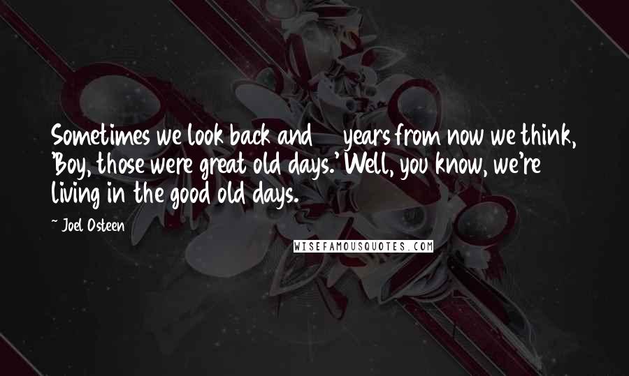 Joel Osteen Quotes: Sometimes we look back and 10 years from now we think, 'Boy, those were great old days.' Well, you know, we're living in the good old days.