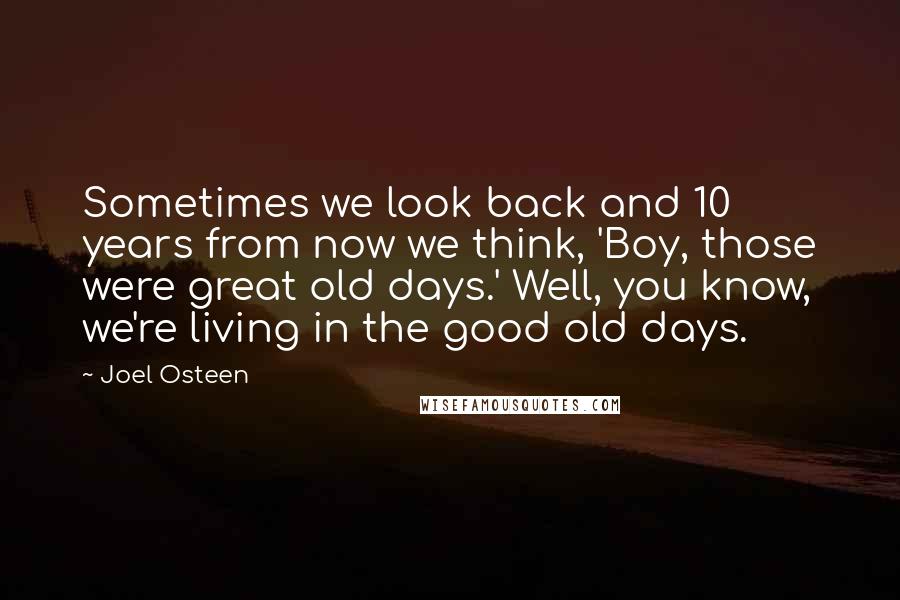 Joel Osteen Quotes: Sometimes we look back and 10 years from now we think, 'Boy, those were great old days.' Well, you know, we're living in the good old days.
