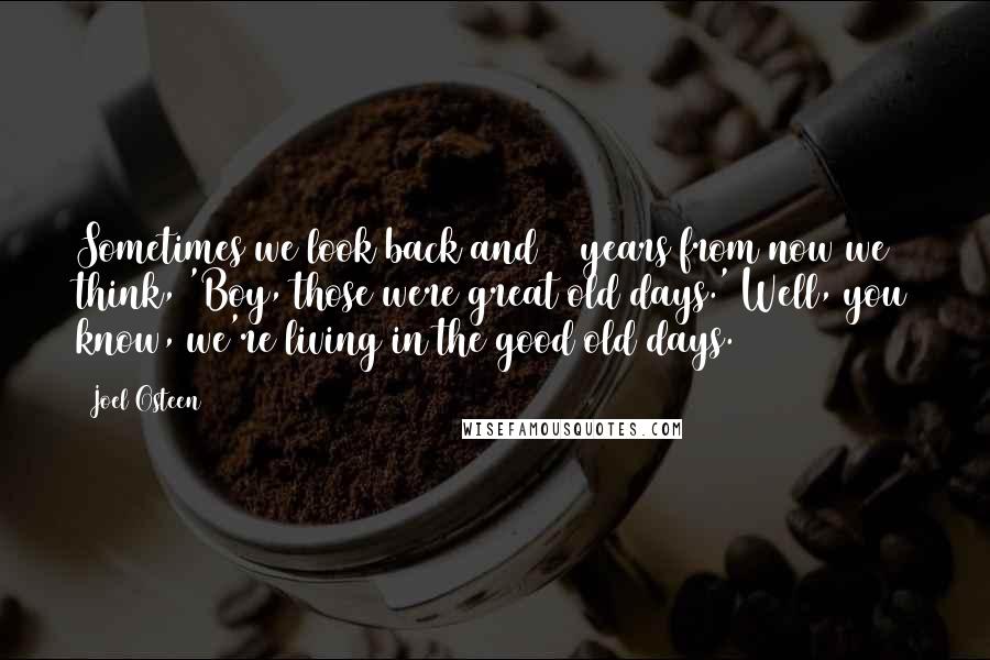 Joel Osteen Quotes: Sometimes we look back and 10 years from now we think, 'Boy, those were great old days.' Well, you know, we're living in the good old days.