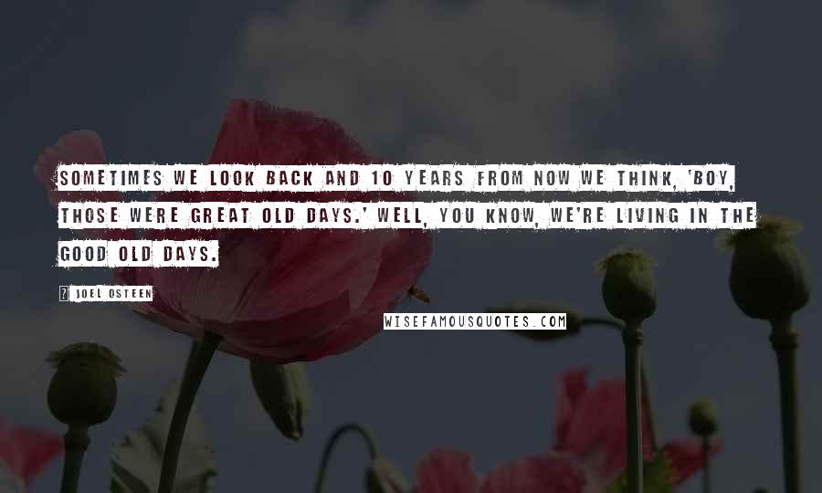 Joel Osteen Quotes: Sometimes we look back and 10 years from now we think, 'Boy, those were great old days.' Well, you know, we're living in the good old days.