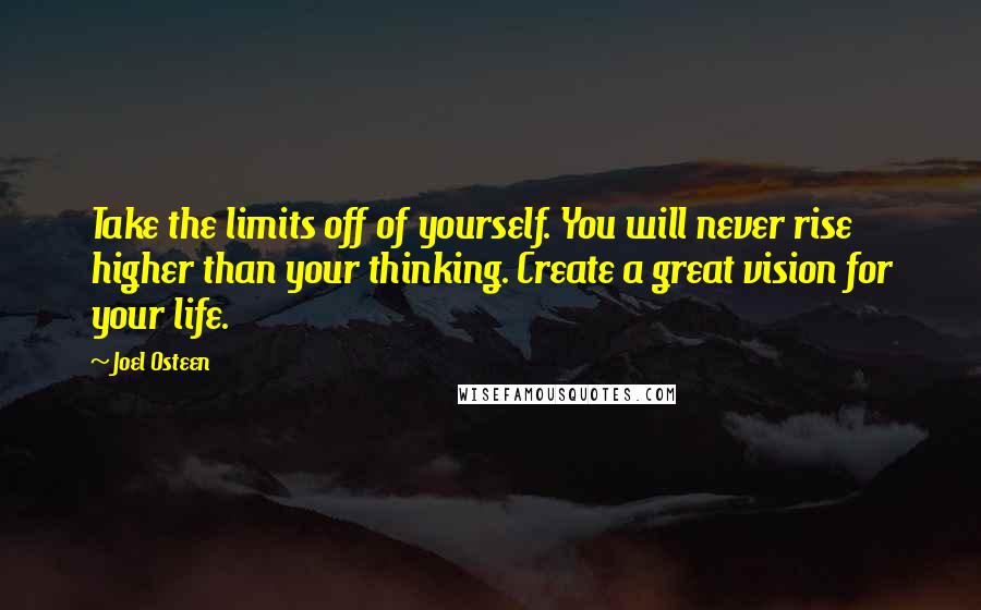 Joel Osteen Quotes: Take the limits off of yourself. You will never rise higher than your thinking. Create a great vision for your life.