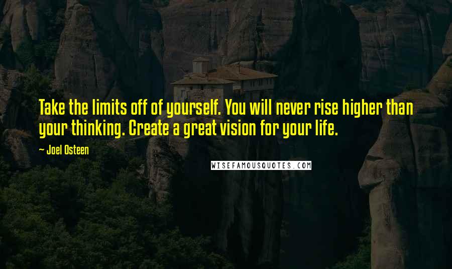 Joel Osteen Quotes: Take the limits off of yourself. You will never rise higher than your thinking. Create a great vision for your life.