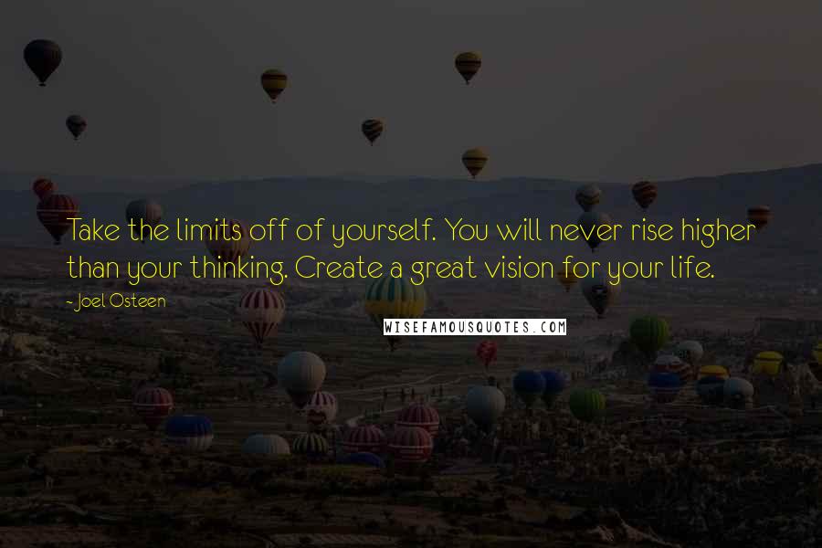 Joel Osteen Quotes: Take the limits off of yourself. You will never rise higher than your thinking. Create a great vision for your life.