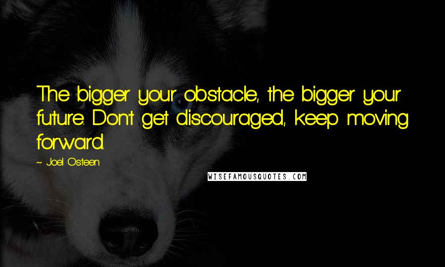 Joel Osteen Quotes: The bigger your obstacle, the bigger your future. Don't get discouraged, keep moving forward.