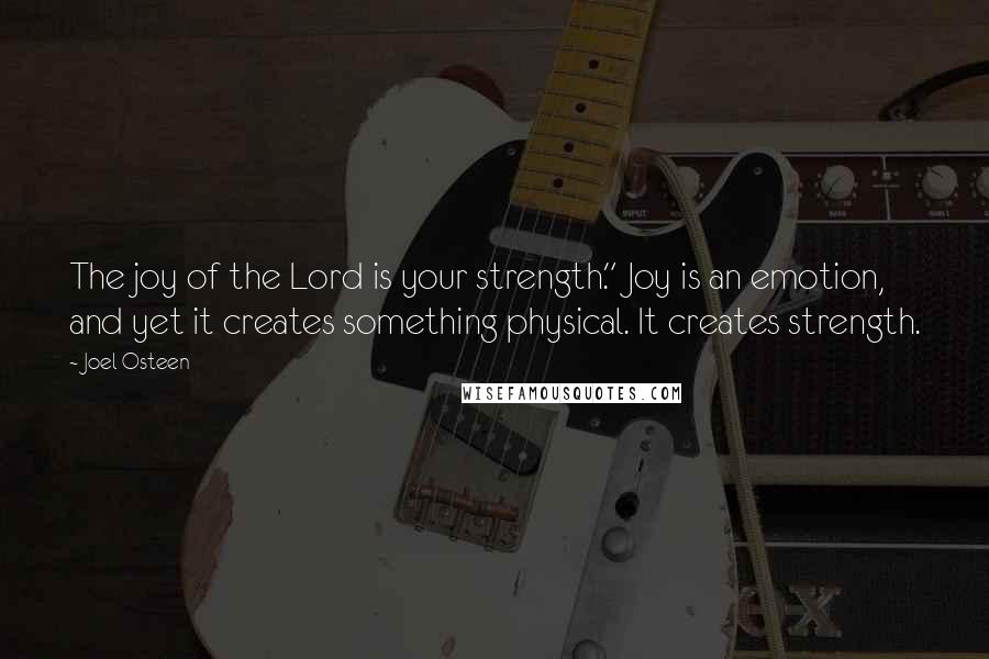 Joel Osteen Quotes: The joy of the Lord is your strength." Joy is an emotion, and yet it creates something physical. It creates strength.