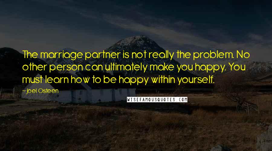 Joel Osteen Quotes: The marriage partner is not really the problem. No other person can ultimately make you happy. You must learn how to be happy within yourself.