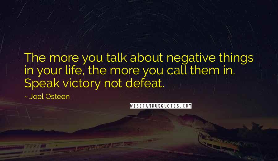 Joel Osteen Quotes: The more you talk about negative things in your life, the more you call them in. Speak victory not defeat.