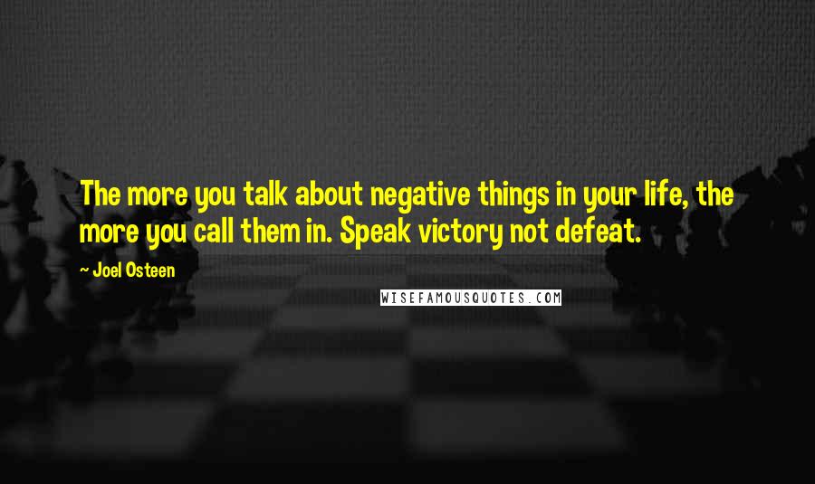 Joel Osteen Quotes: The more you talk about negative things in your life, the more you call them in. Speak victory not defeat.