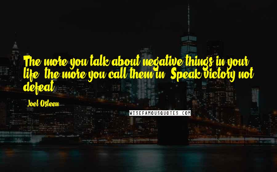 Joel Osteen Quotes: The more you talk about negative things in your life, the more you call them in. Speak victory not defeat.