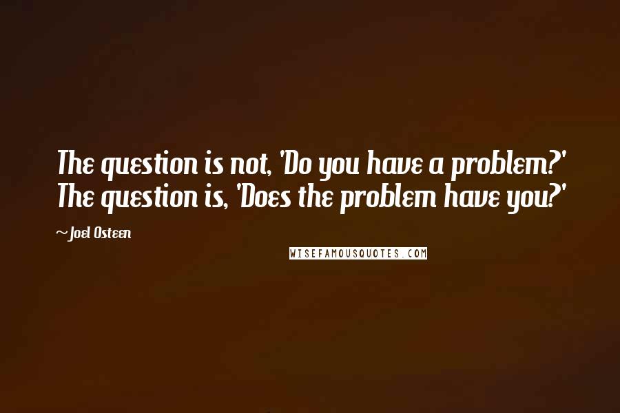 Joel Osteen Quotes: The question is not, 'Do you have a problem?' The question is, 'Does the problem have you?'