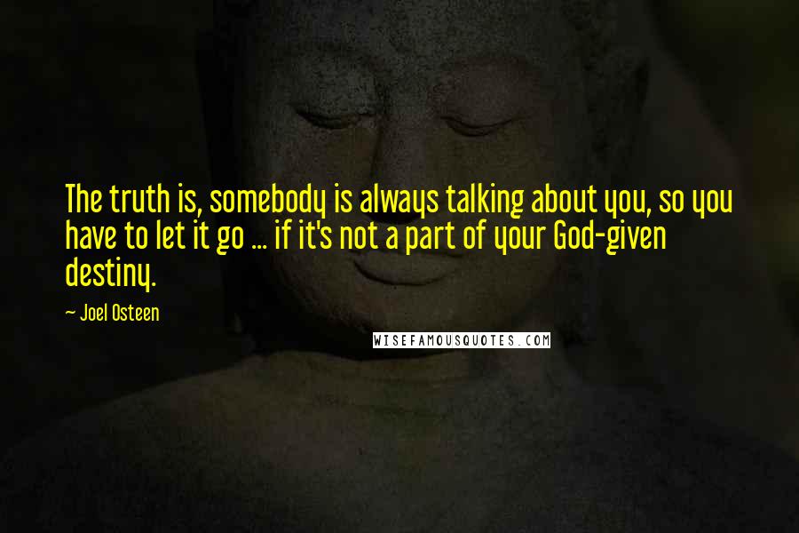 Joel Osteen Quotes: The truth is, somebody is always talking about you, so you have to let it go ... if it's not a part of your God-given destiny.