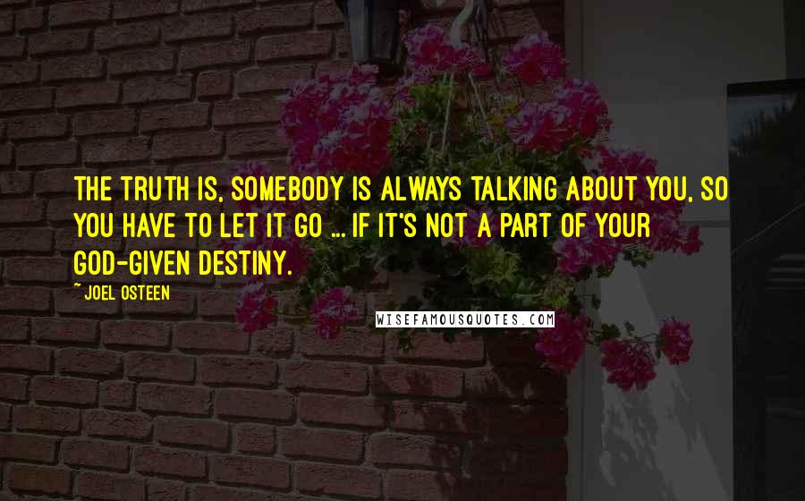 Joel Osteen Quotes: The truth is, somebody is always talking about you, so you have to let it go ... if it's not a part of your God-given destiny.