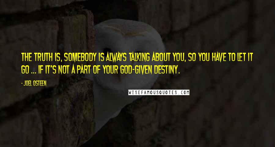 Joel Osteen Quotes: The truth is, somebody is always talking about you, so you have to let it go ... if it's not a part of your God-given destiny.