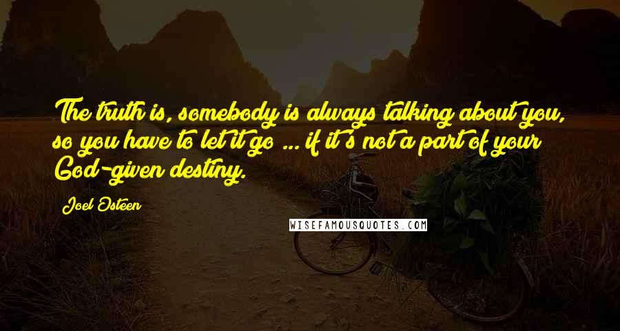 Joel Osteen Quotes: The truth is, somebody is always talking about you, so you have to let it go ... if it's not a part of your God-given destiny.