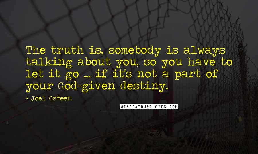 Joel Osteen Quotes: The truth is, somebody is always talking about you, so you have to let it go ... if it's not a part of your God-given destiny.