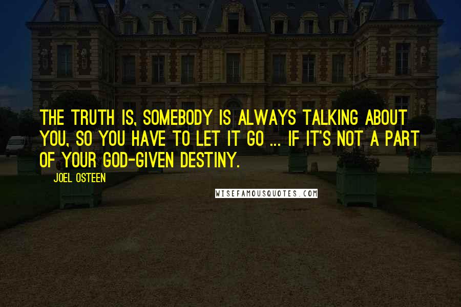 Joel Osteen Quotes: The truth is, somebody is always talking about you, so you have to let it go ... if it's not a part of your God-given destiny.