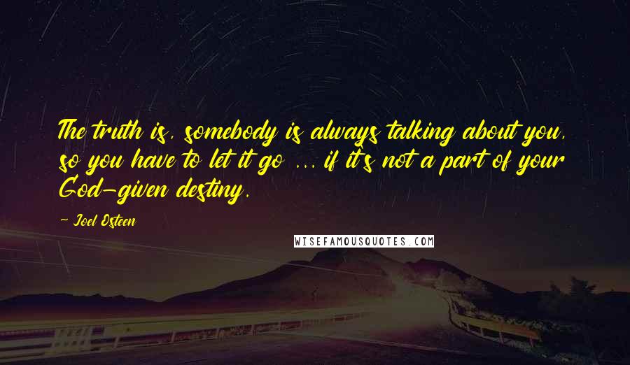 Joel Osteen Quotes: The truth is, somebody is always talking about you, so you have to let it go ... if it's not a part of your God-given destiny.