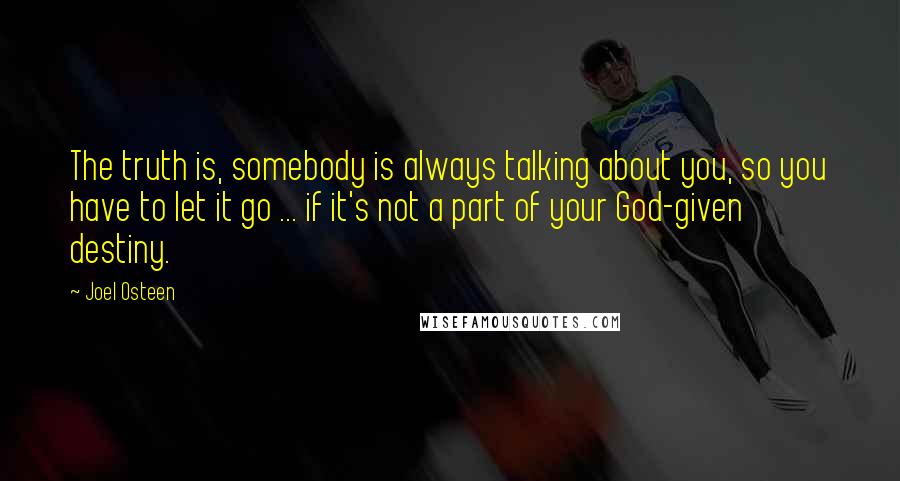 Joel Osteen Quotes: The truth is, somebody is always talking about you, so you have to let it go ... if it's not a part of your God-given destiny.