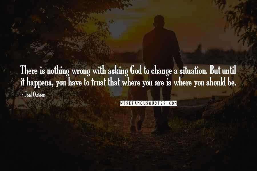 Joel Osteen Quotes: There is nothing wrong with asking God to change a situation. But until it happens, you have to trust that where you are is where you should be.