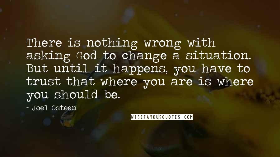 Joel Osteen Quotes: There is nothing wrong with asking God to change a situation. But until it happens, you have to trust that where you are is where you should be.
