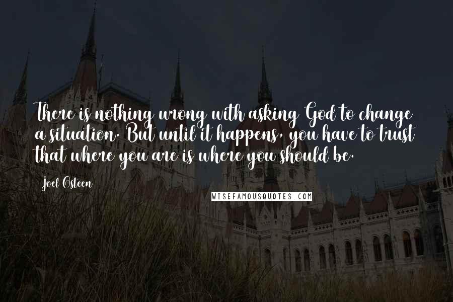 Joel Osteen Quotes: There is nothing wrong with asking God to change a situation. But until it happens, you have to trust that where you are is where you should be.