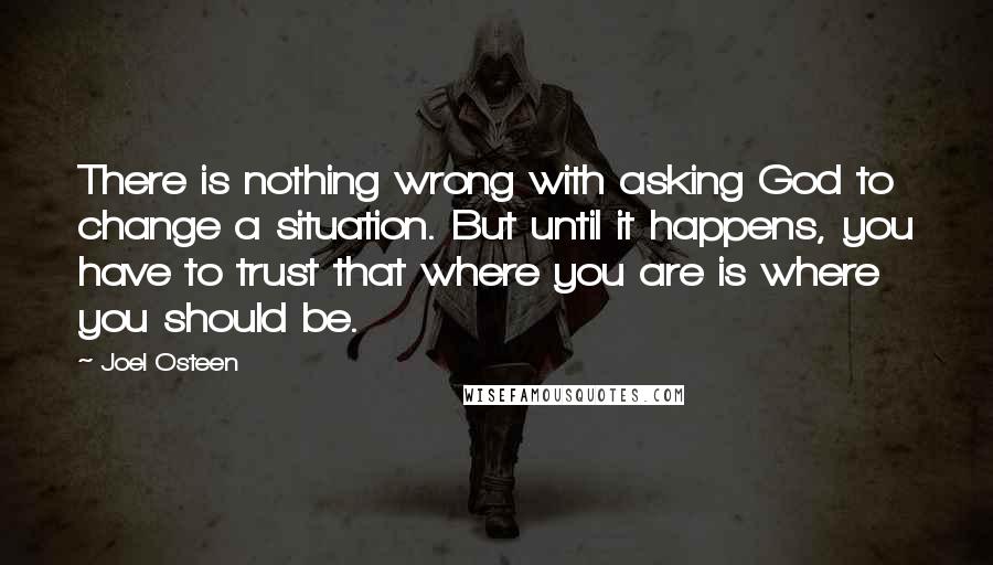 Joel Osteen Quotes: There is nothing wrong with asking God to change a situation. But until it happens, you have to trust that where you are is where you should be.